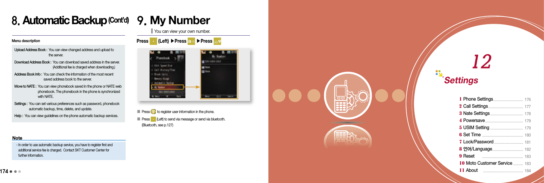 1741758. Automatic Backup (Cont’d)9. My NumberYou can view your own number.󰥇 Press   to register user information in the phone.󰥇   Press   (Left) to send via message or send via bluetooth. (Bluetooth, see p.127)Press   (Left) ▶Press   ▶Press Settings1 Phone Settings ..............................  1762 Call Settings ...................................  1773 Nate Settings .................................  1784 Powersave ......................................  1795 USIM Setting .................................  1796 Set Time  .........................................  1807 Lock/Password ............................. 181 8 언어/Language ...............................  182 9 Reset   .........................................  18310 Moto Customer Service .......... 183 11 About     ........................................ 18412NoteUpload Address Book :  You can view changed address and upload to the server.Download Address Book :  You can download saved address in the server. (Additional fee is charged when downloading.)Address Book Info :  You can check the information of the most recent saved address book to the server.Move to NATE :  You can view phonebook saved in the phone or NATE web phonebook. The phonebook in the phone is synchronized with NATE.Settings :  You can set various preferences such as password, phonebook automatic backup, time, delete, and update.Help :  You can view guidelines on the phone automatic backup services.Menu description•  In order to use automatic backup service, you have to register first and additional service fee is charged. Contact SKT Customer Center for further information.