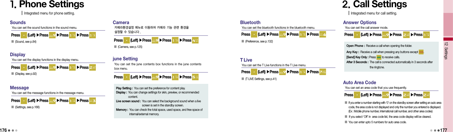 1761. Phone SettingsIntegrated menu for phone setting.SoundsPress   (Left) ▶Press   ▶Press   ▶Press You can set the sound functions in the sound menu.DisplayPress   (Left) ▶Press   ▶Press   ▶Press You can set the display functions in the display menu.󰥇 (Display, see p.92)󰥇  (Sound, see p.84)MessagePress   (Left) ▶Press   ▶Press   ▶Press You can set the message functions in the message menu.󰥇  (Settings, see p.166)CameraPress   (Left) ▶Press   ▶Press   ▶Press 카메라환경설정 메뉴로 이동하여 카메라 기능 관련 환경을설정할 수 있습니다 .󰥇   (Camera, see p.125)june SettingPress   (Left) ▶Press   ▶Press   ▶Press You can set the june  contents  box  functions in the june contents  box menu.Play Setting :  You can set the preference for content play.Display :  You can change settings for skin, preview, or recommended content.Live screen sound :  You can select the background sound when a live screen is set in the standby screen.Memory :  You can check the total space, used space, and free space of internal/external memory.BluetoothPress   (Left) ▶Press   ▶Press   ▶Press You can set the bluetooth functions in the bluetooth menu.󰥇  (Preference, see p.132)T LivePress   (Left) ▶Press   ▶Press   ▶Press You can set the T Live functions in the T Live menu.󰥇 (T LIVE Settings, see p.41)2. Call SettingsIntegrated menu for call setting.Answer OptionsPress   (Left) ▶Press   ▶Press    ▶Press You can set the call answer mode.12 Settings177Open Phone : Receive a call when opening the folder.Any Key : Receive a call when pressing any buttons except  .[Send] Key Only : Press   to receive calls.After 3 Seconds :  The call is connected automatically in 3 seconds after  the ringtone.Auto Area CodePress   (Left) ▶Press   ▶Press    ▶Press You can set an area code that you use frequently.󰥇   If you enter a number starting with ‘0’ on the standby screen after setting an auto area  code, the area code is not displayed and only the number you entered is displayed. (Ex : Mobile phone number, international call number, and other area codes)󰥇      If you select ‘Off’ in  area code list, the area code display will be cleared.󰥇  You can enter upto 5 numbers for auto area code.