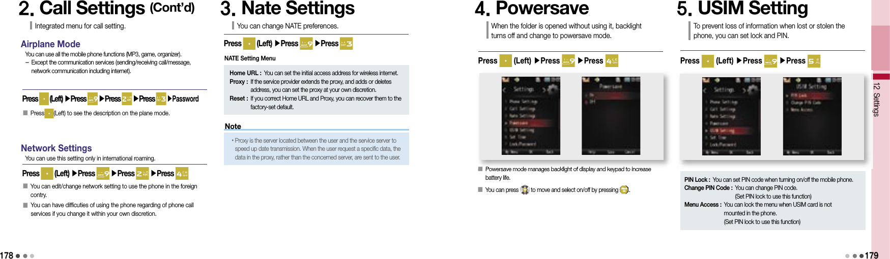 178Note2. Call Settings (Cont’d)Integrated menu for call setting.Airplane ModePress   (Left) ▶Press   ▶Press   ▶Press   ▶PasswordYou can use all the mobile phone functions (MP3, game, organizer). -  Except the communication services (sending/receiving call/message, network communication including internet).Network SettingsPress   (Left) ▶Press   ▶Press   ▶Press You can use this setting only in international roaming.󰥇  Press (Left) to see the description on the plane mode.󰥇  You can edit/change network setting to use the phone in the foreign contry.󰥇  You can have difficuties of using the phone regarding of phone call services if you change it within your own discretion.3. Nate SettingsYou can change NATE preferences.Press   (Left) ▶Press   ▶Press Home URL :  You can set the initial access address for wireless internet.Proxy :  If the service provider extends the proxy, and adds or deletes address, you can set the proxy at your own discretion.Reset :  If you correct Home URL and Proxy, you can recover them to the factory-set default.• Proxy is the server located between the user and the service server to speed up date transmission. When the user request a specific data, the data in the proxy, rather than the concerned server, are sent to the user.4. PowersaveWhen the folder is opened without using it, backlight turns off and change to powersave mode.Press   (Left) ▶Press   ▶Press 5. USIM SettingTo prevent loss of information when lost or stolen the phone, you can set lock and PIN.Press   (Left) ▶Press   ▶Press 12 Settings󰥇  Powersave mode manages backlight of display and keypad to increase battery life.󰥇  You can press   to move and select on/off by pressing  .    179NATE Setting MenuSettingsSettings󰥇Powersave mode manages backlight of display and keypad to increase PIN Lock :  You can set PIN code when turning on/off the mobile phone.Change PIN Code :  You can change PIN code.(Set PIN lock to use this function)Menu Access :  You can lock the menu when USIM card is not mounted in the phone.(Set PIN lock to use this function)