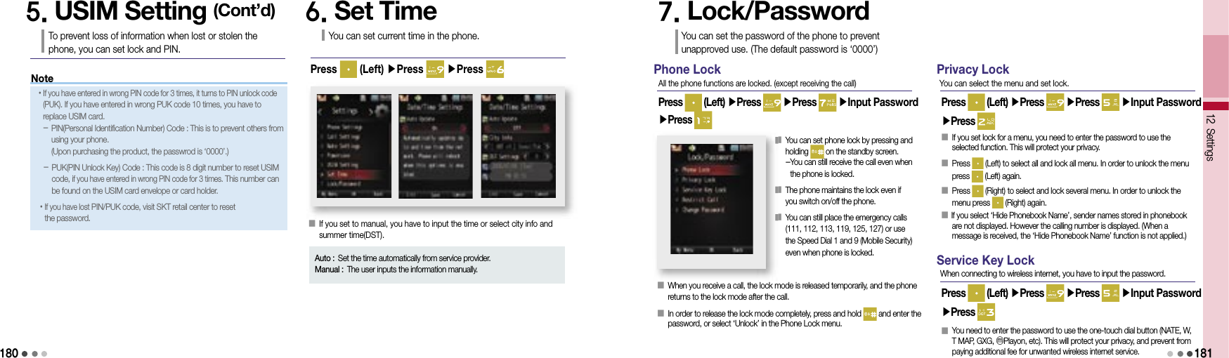 18012 Settings5. USIM Setting (Cont’d)To prevent loss of information when lost or stolen the phone, you can set lock and PIN.6. Set TimeYou can set current time in the phone.Press   (Left) ▶Press   ▶Press 󰥇   If you set to manual, you have to input the time or select city info and summer time(DST).Auto : Set the time automatically from service provider.Manual : The user inputs the information manually.7. Lock/PasswordYou can set the password of the phone to prevent unapproved use. (The default password is ‘0000’)Phone LockPress   (Left) ▶Press   ▶Press   ▶Input Password ▶Press All the phone functions are locked. (except receiving the call)󰥇     When you receive a call, the lock mode is released temporarily, and the phone returns to the lock mode after the call.󰥇   In order to release the lock mode completely, press and hold   and enter the password, or select ‘Unlock’ in the Phone Lock menu.󰥇  You can set phone lock by pressing and holding   on the standby screen. - You can still receive the call even when the phone is locked.󰥇  The phone maintains the lock even if you switch on/off the phone.󰥇  You can still place the emergency calls (111, 112, 113, 119, 125, 127) or use the Speed Dial 1 and 9 (Mobile Security) even when phone is locked.Privacy LockPress   (Left) ▶Press   ▶Press   ▶Input Password ▶Press You can select the menu and set lock.󰥇   If you set lock for a menu, you need to enter the password to use the selected function. This will protect your privacy.󰥇  Press   (Left) to select all and lock all menu. In order to unlock the menu press   (Left) again.󰥇  Press   (Right) to select and lock several menu. In order to unlock the menu press   (Right) again.󰥇    If you select ‘Hide Phonebook Name’, sender names stored in phonebook are not displayed. However the calling number is displayed. (When a message is received, the ‘Hide Phonebook Name’ function is not applied.)Service Key LockPress   (Left) ▶Press   ▶Press   ▶Input Password ▶Press When connecting to wireless internet, you have to input the password.󰥇  You need to enter the password to use the one-touch dial button (NATE, W, T MAP, GXG, ⓜPlayon, etc). This will protect your privacy, and prevent from paying additional fee for unwanted wireless internet service.181󰥇  󰥇󰥇Note• If you have entered in wrong PIN code for 3 times, it turns to PIN unlock code (PUK). If you have entered in wrong PUK code 10 times, you have to replace USIM card.  -  PIN(Personal Identification Number) Code : This is to prevent others from using your phone.(Upon purchasing the product, the passwrod is ‘0000’.)-  PUK(PIN Unlock Key) Code : This code is 8 digit number to reset USIM code, if you have entered in wrong PIN code for 3 times. This number can be found on the USIM card envelope or card holder.• If you have lost PIN/PUK code, visit SKT retail center to reset the password.