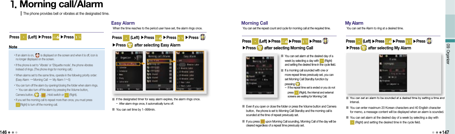 146Note09 Organizer1471. Morning call/Alarm The phone provides bell or vibrates at the designated time.Easy Alarm󰥇                                 If the designated timer for easy alarm expires, the alarm rings once. - After alarm rings once, it automatically turns off.󰥇                 You can set time by 1~999min. Press   (Left) ▶Press   ▶Press   ▶Press ▶Press   after selecting Easy Alarm When the time reaches to the period user have set, the alarm rings once.• If an alarm is on, is displayed on the screen and when it is off, icon is no longer displayed on the screen.• If the phone is set to ‘Vibrate’ or ‘Etiquette mode’, the phone vibrates instead of rings. (The phone rings for morning call.) • When alarms set to the same time, operate in the following priority order:(Easy Alarm → Morning Call → My Alarm 1～5)• You can turn off the alarm by opening/closing the folder when alarm rings.- You can also turn off the alarm by pressing the Volume button, Camera button,   ,   , Hold switch or   (Right).• If you set the morning call to repeat more than once, you must press (Right) to turn off the morning call.Press   (Left) ▶Press   ▶Press Morning Call󰥇                                 Even if you open or close the folder or press the Volume button and Camera button,  the phone is set to Morning Call Standby and the morning call is sounded at the time of repeat previously set.󰥇                 If you press   upon Morning Call sounding, Morning Call of the day will be cleared regardless of a repeat time previously set.Press   (Left) ▶Press   ▶Press   ▶Press ▶Press   after selecting Morning CallYou can set the repeat count and cycle for morning call at the required time.󰥇                 You can set alarm at the desired day of a week by selecting a day with   (Right) and setting the desired time in the cycle field.󰥇                 If a morning call sounded with one or more repeat times previously set, you can set Morning Call Standby function by pressing   .-  If the repeat time set is ended or you do not press   (Right), the internal and external screens are waiting for Morning Call. My Alarm󰥇                 You can set an alarm to be sounded at a desired time by setting a time and interval.󰥇                 You can enter maximum 20 Korean characters and 40 English character for memo, a message content will be displayed when an alarm is sounded.󰥇                 You can set alarm at the desired day of a week by selecting a day with (Right) and setting the desired time in the cycle field.Press   (Left) ▶Press   ▶Press   ▶Press ▶Press   after selecting My AlarmYou can set the Alarm to ring at a desired time.󰥇You can set an alarm to be sounded at a desired time by setting a time and 󰥇If the designated timer for easy alarm expires, the alarm rings once. 
