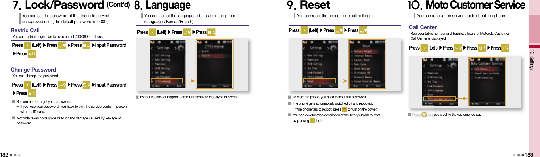 1827. Lock/Password (Cont’d)You can set the password of the phone to prevent unapproved use. (The default password is ‘0000’)Restric CallPress   (Left) ▶Press   ▶Press   ▶Input Password ▶Press You can restrict origination to overseas of 700/060 numbers.Change PasswordPress   (Left) ▶Press   ▶Press   ▶Input Password ▶Press You can change the password.󰥇     Be sure not to forget your password.-  If you lose your password, you have to visit the service center in person with the ID card.󰥇   Motorola takes no responsibility for any damage caused by leakage of password.8. LanguageYou can select the language to be used in the phone.(Language : Korean/English)Press   (Left) ▶Press   ▶Press 󰥇  Even if you select English, some functions are displayed in Korean.9. ResetYou can reset the phone to default setting.Press   (Left) ▶Press   ▶Press 󰥇 To reset the phone, you need to input the password.󰥇  The phone gets automatically switched off and rebooted.-If the phone fails to reboot, press   to turn on the power.󰥇  You can view function description of the item you wish to reset by pressing   (Left).10. Moto Customer ServiceYou can receive the service guide about the phone.Press   (Left) ▶Press   ▶Press   ▶Press󰥇   to place a call to the customer center.12 Settings183Call CenterRepresentative number and business hours of Motorola Customer Call Center is displayed.󰥇Even if you select English, some functions are displayed in Korean.󰥇To reset the phone, you need to input the password.󰥇 to place a call to the customer center.