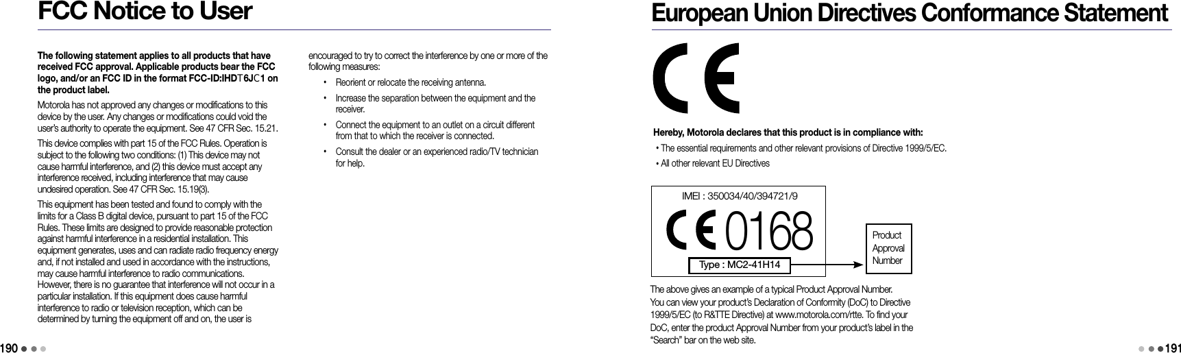 190FCC Notice to Userencouraged to try to correct the interference by one or more of the following measures: •   Reorient or relocate the receiving antenna. •   Increase the separation between the equipment and the receiver. •   Connect the equipment to an outlet on a circuit different from that to which the receiver is connected. •   Consult the dealer or an experienced radio/TV technician for help.The following statement applies to all products that have received FCC approval. Applicable products bear the FCC logo, and/or an FCC ID in the format FCC-ID:IHDT6JC1 on the product label.Motorola has not approved any changes or modifications to this device by the user. Any changes or modifications could void the user’s authority to operate the equipment. See 47 CFR Sec. 15.21.This device complies with part 15 of the FCC Rules. Operation is subject to the following two conditions: (1) This device may not cause harmful interference, and (2) this device must accept any interference received, including interference that may cause  undesired operation. See 47 CFR Sec. 15.19(3).This equipment has been tested and found to comply with the limits for a Class B digital device, pursuant to part 15 of the FCC Rules. These limits are designed to provide reasonable protection against harmful interference in a residential installation. This  equipment generates, uses and can radiate radio frequency energy and, if not installed and used in accordance with the instructions, may cause harmful interference to radio communications. However, there is no guarantee that interference will not occur in a particular installation. If this equipment does cause harmful  interference to radio or television reception, which can be  determined by turning the equipment off and on, the user is European Union Directives Conformance StatementHereby, Motorola declares that this product is in compliance with:• The essential requirements and other relevant provisions of Directive 1999/5/EC.• All other relevant EU DirectivesThe above gives an example of a typical Product Approval Number.You can view your product’s Declaration of Conformity (DoC) to Directive1999/5/EC (to R&amp;TTE Directive) at www.motorola.com/rtte. To find yourDoC, enter the product Approval Number from your product’s label in the“Search” bar on the web site.IMEI : 350034/40/394721/90168Type : MC2-41H14ProductApprovalNumber191