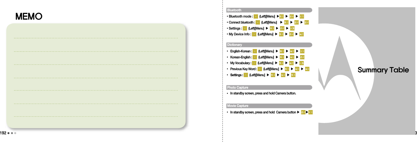 192193Summary TableBluetooth•Bluetooth mode :   (Left)[Menu] ▶  ▶   ▶ •Connect bluetooth :   (Left)[Menu]  ▶   ▶   ▶ •Settings :   (Left)[Menu] ▶   ▶   ▶ •My Device Info :   (Left)[Menu] ▶   ▶   ▶ Dictionary• English-Korean :   (Left)[Menu] ▶   ▶   ▶ • Korean-English :   (Left)[Menu] ▶   ▶   ▶ • My Vocabulary :   (Left)[Menu] ▶   ▶   ▶ • Previous Key Word :   (Left)[Menu] ▶   ▶   ▶ • Settings :   (Left)[Menu] ▶   ▶   ▶ Photo Capture• In standby screen, press and hold Camera button.Movie Capture• In standby screen, press and hold  Camera button ▶  ▶192MEMO