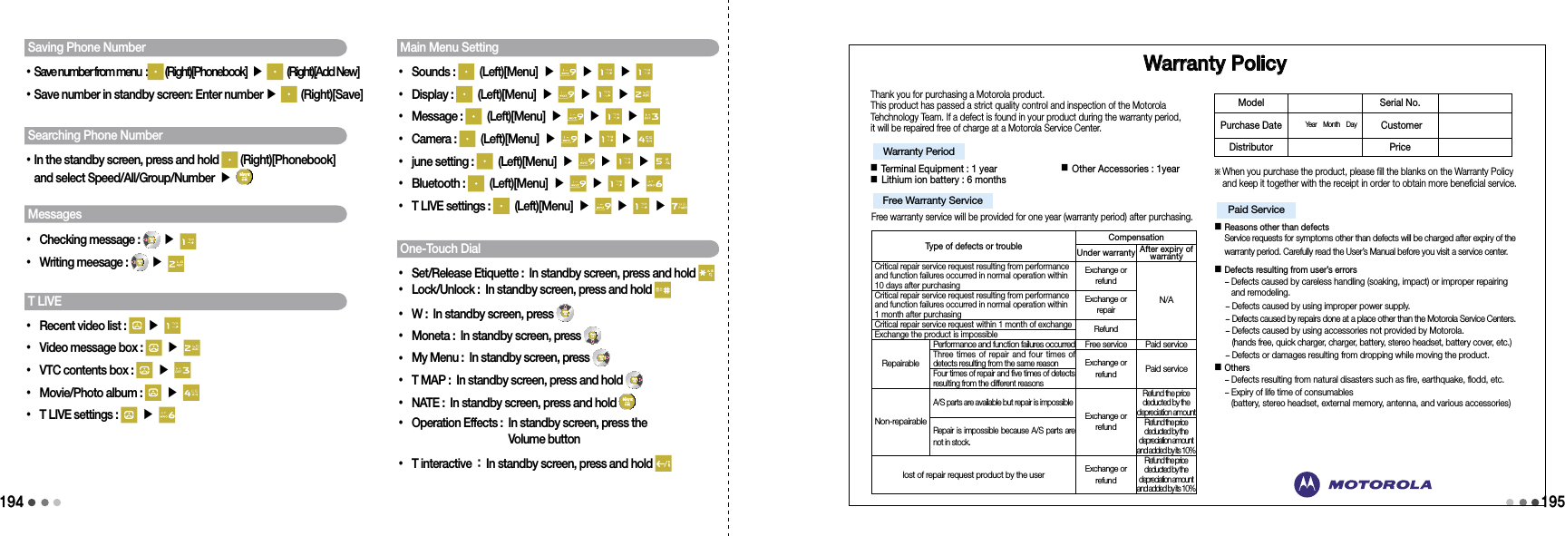 194195Saving Phone Number•Save number from menu  :  (Right)[Phonebook] ▶   (Right)[Add New]•Save number in standby screen: Enter number ▶   (Right)[Save]Searching Phone Number• In the standby screen, press and hold   (Right)[Phonebook]  and select Speed/All/Group/Number ▶ Messages• Checking message :   ▶ • Writing meesage :   ▶ T LIVE• Recent video list :   ▶ • Video message box :   ▶ • VTC contents box :   ▶ • Movie/Photo album :   ▶ • T LIVE settings :   ▶ Main Menu Setting• Sounds :   (Left)[Menu] ▶   ▶   ▶ • Display :   (Left)[Menu] ▶   ▶   ▶ • Message :   (Left)[Menu] ▶   ▶   ▶   • Camera :   (Left)[Menu] ▶   ▶   ▶   • june setting :   (Left)[Menu] ▶   ▶   ▶   • Bluetooth :   (Left)[Menu] ▶   ▶   ▶   • T LIVE settings :   (Left)[Menu] ▶   ▶   ▶   One-Touch Dial• Set/Release Etiquette : In standby screen, press and hold • Lock/Unlock : In standby screen, press and hold • W : In standby screen, press • Moneta : In standby screen, press • My Menu : In standby screen, press • T MAP : In standby screen, press and hold • NATE : In standby screen, press and hold •  Operation Effects :  In standby screen, press the  Volume button• T interactive : In standby screen, press and hold    Warranty PolicyThank you for purchasing a Motorola product.This product has passed a strict quality control and inspection of the Motorola Tehchnology Team. If a defect is found in your product during the warranty period, it will be repaired free of charge at a Motorola Service Center.■ Terminal Equipment : 1 year                      ■ Other Accessories : 1year  ■ Lithium ion battery : 6 monthsFree warranty service will be provided for one year (warranty period) after purchasing.※  When you purchase the product, please fill the blanks on the Warranty Policy and keep it together with the receipt in order to obtain more beneficial service.■  Reasons other than defects Service requests for symptoms other than defects will be charged after expiry of the warranty period. Carefully read the User’s Manual before you visit a service center. ■  Defects resulting from user’s errors -  Defects caused by careless handling (soaking, impact) or improper repairing and remodeling.   -  Defects caused by using improper power supply.   -  Defects caused by repairs done at a place other than the Motorola Service Centers.   -  Defects caused by using accessories not provided by Motorola.  (hands free, quick charger, charger, battery, stereo headset, battery cover, etc.)  -  Defects or damages resulting from dropping while moving the product.  ■  Others - Defects resulting from natural disasters such as fire, earthquake, flodd, etc.  -  Expiry of life time of consumables (battery, stereo headset, external memory, antenna, and various accessories)Warranty Period Free Warranty Service Paid Service Model Serial No. Purchase Date Year    Month    Day   CustomerDistributor Price Type of defects or troubleCompensationUnder warranty After expiry of warrantyCritical repair service request resulting from performance and function failures occurred in normal operation within 10 days after purchasingExchange or refundN/ACritical repair service request resulting from performance and function failures occurred in normal operation within  1 month after purchasingExchange or repairCritical repair service request within 1 month of exchangeRefundExchange the product is impossibleRepairablePerformance and function failures occurred Free service Paid serviceThree times of repair and  four times  of detects resulting from the same reasonExchange or refundPaid serviceFour times of repair and five times of detects resulting from the different reasonsNon-repairableA/S parts are available but repair is impossibleExchange or refundRefund the price deducted by the depreciation amountRepair is impossible because A/S parts are not in stock.Refund the price deducted by the depreciation amount and added by its 10%lost of repair request product by the userExchange or refundRefund the price deducted by the depreciation amount and added by its 10%