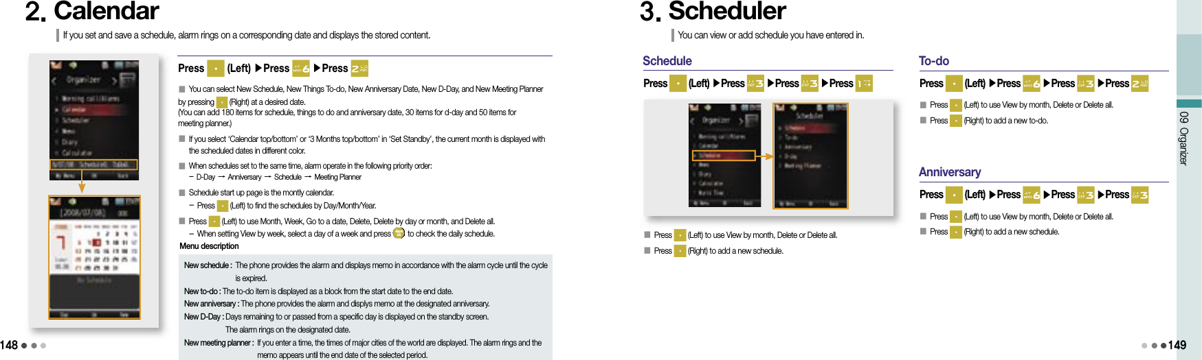 14809 Organizer1492. CalendarIf you set and save a schedule, alarm rings on a corresponding date and displays the stored content.New schedule :  The phone provides the alarm and displays memo in accordance with the alarm cycle until the cycle is expired.New to-do : The to-do item is displayed as a block from the start date to the end date.New anniversary : The phone provides the alarm and displys memo at the designated anniversary.New D-Day :  Days remaining to or passed from a specific day is displayed on the standby screen. The alarm rings on the designated date.New meeting planner :  If you enter a time, the times of major cities of the world are displayed. The alarm rings and the memo appears until the end date of the selected period.Menu description󰥇 You can select New Schedule, New Things To-do, New Anniversary Date, New D-Day, and New Meeting Planner by pressing   (Right) at a desired date.(You can add 180 items for schedule, things to do and anniversary date, 30 items for d-day and 50 items for meeting planner.)󰥇  If you select ‘Calendar top/bottom’ or ‘3 Months top/bottom’ in ‘Set Standby’, the current month is displayed with the scheduled dates in different color.󰥇                 When schedules set to the same time, alarm operate in the following priority order:- D-Day → Anniversary → Schedule → Meeting Planner󰥇                 Schedule start up page is the montly calendar.- Press   (Left) to find the schedules by Day/Month/Year.󰥇                 Press   (Left) to use Month, Week, Go to a date, Delete, Delete by day or month, and Delete all.- When setting View by week, select a day of a week and press   to check the daily schedule.Press   (Left) ▶Press   ▶Press Schedule󰥇 Press   (Left) to use View by month, Delete or Delete all.󰥇 Press   (Right) to add a new schedule.Press   (Left) ▶Press   ▶Press   ▶Press 3. SchedulerYou can view or add schedule you have entered in.To-doPress   (Left) ▶Press   ▶Press   ▶Press 󰥇 Press   (Left) to use View by month, Delete or Delete all.󰥇 Press   (Right) to add a new to-do.AnniversaryPress   (Left) ▶Press   ▶Press   ▶Press 󰥇 Press   (Left) to use View by month, Delete or Delete all.󰥇 Press   (Right) to add a new schedule.