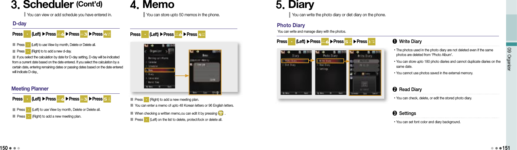 15009 Organizer151D-day󰥇 Press   (Left) to use View by month, Delete or Delete all.󰥇 Press   (Right) to to add a new d-day.󰥇 If you select the calculation by date for D-day setting, D-day will be indicated from a current date based on the date entered. If you select the calculation by a certain date, entering remaining dates or passing dates based on the date entered will indicate D-day..Press   (Left) ▶Press   ▶Press   ▶Press 3. Scheduler (Cont’d)You can view or add schedule you have entered in.Meeting Planner󰥇 Press   (Left) to use View by month, Delete or Delete all.󰥇 Press   (Right) to add a new meeting plan.Press   (Left) ▶Press   ▶Press   ▶Press 4. MemoYou can store upto 50 memos in the phone.󰥇 Press   (Right) to add a new meeting plan.󰥇            You can enter a memo of upto 48 Korean letters or 96 English letters.󰥇            When checking a written memo,ou can edit it by pressing   .󰥇             Press   (Left) on the list to delete, protect/lock or delete all.Press   (Left) ▶Press   ▶Press 5. DiaryYou can write the photo diary or diet diary on the phone.Photo DiaryPress   (Left) ▶Press   ▶Press   ▶Press You can write and manage diary with the photos.➊ Write Diary• The photos used in the photo diary are not deleted even if the same photos are deleted from ‘Photo Album’.• You can store upto 180 photo diaries and cannot duplicate diaries on the same date.• You cannot use photos saved in the external memory.➋ Read Diary• You can check, delete, or edit the stored photo diary.➌ Settings• You can set font color and diary background.