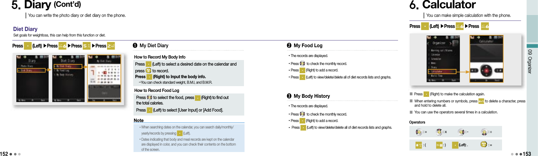 152Note09 Organizer1535. Diary (Cont’d)You can write the photo diary or diet diary on the phone.Diet DiaryPress   (Left) ▶Press   ▶Press   ▶Press Set goals for weightloss, this can help from this function or diet.➊ My Diet DiaryHow to Record My Body Info  Press   (Left) to select a desired date on the calendar and press   to record.  Press   (Right) to Input the body info.   -You can check standard weight, B.M.I, and B.M.R.➋ My Food Log• The records are displayed.• Press   to check the monthly record.• Press   (Right) to add a record.• Press   (Left) to view/delete/delete all of diet records lists and graphs.• When searching dates on the calendar, you can search daily/monthly/yearly/records by pressing   (Left).• Dates indicating that body and meal records are kept on the calendar are displayed in color, and you can check their contents on the bottom of the screen.➌ My Body History• The records are displayed.• Press   to check the monthly record.• Press   (Right) to add a record.•  Press   (Left) to view/delete/delete all of diet records lists and graphs.6. CalculatorYou can make simple calculation with the phone.󰥇 Press   (Right) to make the calculation again.󰥇  When entering numbers or symbols, press   to delete a character, press and hold to delete all.󰥇 You can use the operators several times in a calculation.Press   (Left) ▶Press   ▶Press  : + : x : - : ÷: ( : ) (Left): . : =OperatorsHow to Record Food Log  Press   to select the food, press   (Right) to find out the total calories. Press   (Left) to select [User Input] or [Add Food].