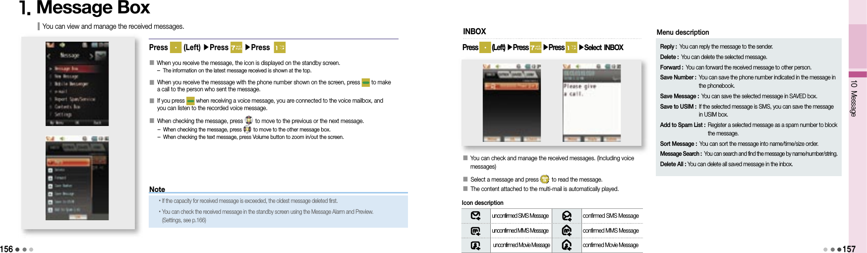 15610 Message1571. Message BoxPress   (Left) ▶Press   ▶Press  󰥇     When you receive the message, the icon is displayed on the standby screen.- The information on the latest message received is shown at the top.󰥇   When you receive the messsage with the phone number shown on the screen, press   to make a call to the person who sent the message.󰥇   If you press   when receiving a voice message, you are connected to the voice mailbox, and you can listen to the recorded voice message.󰥇  When checking the message, press   to move to the previous or the next message.- When checking the message, press   to move to the other message box.- When checking the text message, press Volume button to zoom in/out the screen.You can view and manage the received messages.󰥇  You can check and manage the received messages. (Including voice messages)󰥇  Select a message and press   to read the message.󰥇  The content attached to the multi-mail is automatically played.INBOXunconfirmed SMS Message confirmed SMS Messageunconfirmed MMS Message confirmed MMS Message unconfirmed Movie Message confirmed Movie Message Icon descriptionPress   (Left) ▶Press   ▶Press   ▶Select  INBOXNote• If the capacity for received message is exceeded, the oldest message deleted first.• You can check the received message in the standby screen using the Message Alarm and Preview. (Settings, see p.166)Reply : You can reply the message to the sender.Delete : You can delete the selected message.Forward : You can forward the received message to other person.Save Number :  You can save the phone number indicated in the message in the phonebook.Save Message : You can save the selected message in SAVED box.Save to USIM :  If the selected message is SMS, you can save the message in USIM box.Add to Spam List :  Register a selected message as a spam number to block the message.Sort Message :  You can sort the message into name/time/size order.Message Search :  You can search and find the message by name/number/string.Delete All : You can delete all saved message in the inbox.Menu description