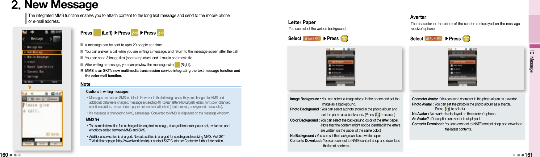 1602. New MessageThe integrated MMS function enables you to attach content to the long text message and send to the mobile phone or e-mail address.󰥇                 A message can be sent to upto 20 people at a time.󰥇                 You can answer a call while you are writing a message, and return to the message screen after the call.󰥇                 You can send 3 image files (photo or picture) and 1 music and movie file.󰥇                 After writing a message, you can preview the message with   (Right).※  MMS is an SKT’s new multimedia transmission service integrating the text message function and the color mail function.Letter PaperSelect   ▶Press You can select the various background.Image Background :  You can select a image stored in the phone and set the image as a background.Photo Background :  You can select a photo stored in the photo album and set the photo as a backround. (Press   to select.)Color Background :  You can select the background color of the letter paper. (Note that the content might not be identified if the letters are written on the paper of the same color.)No Background : You can set the background as a white paper.Contents Download :  You can connect to NATE content shop and download the latest contents.AvartarSelect   ▶Press The character or  the  photo  of the sender is displayed on the  message receiver’s phone.Character Avatar : You can set a character in the photo album as a avartar.Photo Avatar :  You can set the photo in the photo album as a avartar. (Press   to select.)No Avatar : No avartar is displayed on the receiver’s phone.An Avatar? : Description on avartar is displayed.Contents Download :  You can connect to NATE content shop and download the latest contents.Press   (Left) ▶Press   ▶Press 10 Message161MessageMessageNoteCautions in writing messages• Messages are sent as SMS in default. However In the following cases, they are changed to MMS and additional data fee is charged: message exceeding 40 Korean letters/80 English letters, font color changed, emoticon added, avatar added, paper set, content attached (photo, movie, background music, etc.). • If a message is changed to MMS, a message ‘Converted to MMS’ is displayed on the message windown.MMS fee• The same information fee is charged for long text message, changed font color, paper set, avatar set, and emoticon added between MMS and SMS.• Additional service fee is charged. No data call fee is charged for sending and receiving MMS. Visit SKT T-World homepage (http://www.tworld.co.kr) or contact SKT Customer Center for further information.
