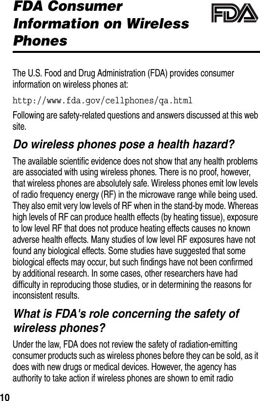  10FDA Consumer Information on Wireless PhonesThe U.S. Food and Drug Administration (FDA) provides consumer information on wireless phones at:http://www.fda.gov/cellphones/qa.htmlFollowing are safety-related questions and answers discussed at this web site.Do wireless phones pose a health hazard?The available scientific evidence does not show that any health problems are associated with using wireless phones. There is no proof, however, that wireless phones are absolutely safe. Wireless phones emit low levels of radio frequency energy (RF) in the microwave range while being used. They also emit very low levels of RF when in the stand-by mode. Whereas high levels of RF can produce health effects (by heating tissue), exposure to low level RF that does not produce heating effects causes no known adverse health effects. Many studies of low level RF exposures have not found any biological effects. Some studies have suggested that some biological effects may occur, but such findings have not been confirmed by additional research. In some cases, other researchers have had difficulty in reproducing those studies, or in determining the reasons for inconsistent results.What is FDA&apos;s role concerning the safety of wireless phones?Under the law, FDA does not review the safety of radiation-emitting consumer products such as wireless phones before they can be sold, as it does with new drugs or medical devices. However, the agency has authority to take action if wireless phones are shown to emit radio 