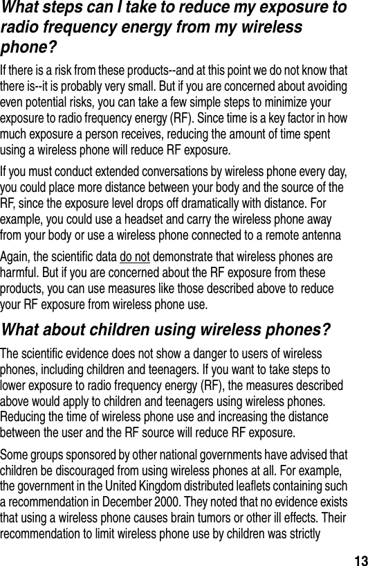  13What steps can I take to reduce my exposure to radio frequency energy from my wireless phone?If there is a risk from these products--and at this point we do not know that there is--it is probably very small. But if you are concerned about avoiding even potential risks, you can take a few simple steps to minimize your exposure to radio frequency energy (RF). Since time is a key factor in how much exposure a person receives, reducing the amount of time spent using a wireless phone will reduce RF exposure.If you must conduct extended conversations by wireless phone every day, you could place more distance between your body and the source of the RF, since the exposure level drops off dramatically with distance. For example, you could use a headset and carry the wireless phone away from your body or use a wireless phone connected to a remote antenna Again, the scientific data do not demonstrate that wireless phones are harmful. But if you are concerned about the RF exposure from these products, you can use measures like those described above to reduce your RF exposure from wireless phone use.What about children using wireless phones?The scientific evidence does not show a danger to users of wireless phones, including children and teenagers. If you want to take steps to lower exposure to radio frequency energy (RF), the measures described above would apply to children and teenagers using wireless phones. Reducing the time of wireless phone use and increasing the distance between the user and the RF source will reduce RF exposure.Some groups sponsored by other national governments have advised that children be discouraged from using wireless phones at all. For example, the government in the United Kingdom distributed leaflets containing such a recommendation in December 2000. They noted that no evidence exists that using a wireless phone causes brain tumors or other ill effects. Their recommendation to limit wireless phone use by children was strictly 