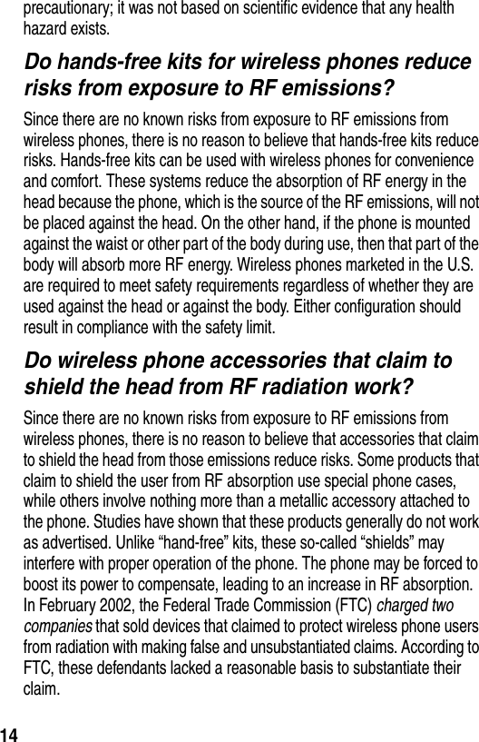  14precautionary; it was not based on scientific evidence that any health hazard exists.Do hands-free kits for wireless phones reduce risks from exposure to RF emissions?Since there are no known risks from exposure to RF emissions from wireless phones, there is no reason to believe that hands-free kits reduce risks. Hands-free kits can be used with wireless phones for convenience and comfort. These systems reduce the absorption of RF energy in the head because the phone, which is the source of the RF emissions, will not be placed against the head. On the other hand, if the phone is mounted against the waist or other part of the body during use, then that part of the body will absorb more RF energy. Wireless phones marketed in the U.S. are required to meet safety requirements regardless of whether they are used against the head or against the body. Either configuration should result in compliance with the safety limit.Do wireless phone accessories that claim to shield the head from RF radiation work?Since there are no known risks from exposure to RF emissions from wireless phones, there is no reason to believe that accessories that claim to shield the head from those emissions reduce risks. Some products that claim to shield the user from RF absorption use special phone cases, while others involve nothing more than a metallic accessory attached to the phone. Studies have shown that these products generally do not work as advertised. Unlike “hand-free” kits, these so-called “shields” may interfere with proper operation of the phone. The phone may be forced to boost its power to compensate, leading to an increase in RF absorption. In February 2002, the Federal Trade Commission (FTC) charged two companies that sold devices that claimed to protect wireless phone users from radiation with making false and unsubstantiated claims. According to FTC, these defendants lacked a reasonable basis to substantiate their claim.