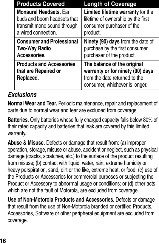  16ExclusionsNormal Wear and Tear. Periodic maintenance, repair and replacement of parts due to normal wear and tear are excluded from coverage.Batteries. Only batteries whose fully charged capacity falls below 80% of their rated capacity and batteries that leak are covered by this limited warranty.Abuse &amp; Misuse. Defects or damage that result from: (a) improper operation, storage, misuse or abuse, accident or neglect, such as physical damage (cracks, scratches, etc.) to the surface of the product resulting from misuse; (b) contact with liquid, water, rain, extreme humidity or heavy perspiration, sand, dirt or the like, extreme heat, or food; (c) use of the Products or Accessories for commercial purposes or subjecting the Product or Accessory to abnormal usage or conditions; or (d) other acts which are not the fault of Motorola, are excluded from coverage.Use of Non-Motorola Products and Accessories. Defects or damage that result from the use of Non-Motorola branded or certified Products, Accessories, Software or other peripheral equipment are excluded from coverage.Monaural Headsets. Ear buds and boom headsets that transmit mono sound through a wired connection.Limited lifetime warranty for the lifetime of ownership by the first consumer purchaser of the product.Consumer and Professional Two-Way Radio Accessories. Ninety (90) days from the date of purchase by the first consumer purchaser of the product.Products and Accessories that are Repaired or Replaced. The balance of the original warranty or for ninety (90) days from the date returned to the consumer, whichever is longer.Products Covered Length of Coverage