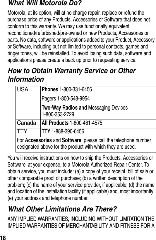  18What Will Motorola Do?Motorola, at its option, will at no charge repair, replace or refund the purchase price of any Products, Accessories or Software that does not conform to this warranty. We may use functionally equivalent reconditioned/refurbished/pre-owned or new Products, Accessories or parts. No data, software or applications added to your Product, Accessory or Software, including but not limited to personal contacts, games and ringer tones, will be reinstalled. To avoid losing such data, software and applications please create a back up prior to requesting service.How to Obtain Warranty Service or Other InformationYou will receive instructions on how to ship the Products, Accessories or Software, at your expense, to a Motorola Authorized Repair Center. To obtain service, you must include: (a) a copy of your receipt, bill of sale or other comparable proof of purchase; (b) a written description of the problem; (c) the name of your service provider, if applicable; (d) the name and location of the installation facility (if applicable) and, most importantly; (e) your address and telephone number.What Other Limitations Are There?ANY IMPLIED WARRANTIES, INCLUDING WITHOUT LIMITATION THE IMPLIED WARRANTIES OF MERCHANTABILITY AND FITNESS FOR A USAPhones 1-800-331-6456 Pagers 1-800-548-9954Two-Way Radios and Messaging Devices 1-800-353-2729 CanadaAll Products 1-800-461-4575 TTYTTY 1-888-390-6456 For Accessories and Software, please call the telephone number designated above for the product with which they are used.