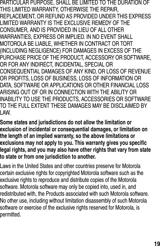  19PARTICULAR PURPOSE, SHALL BE LIMITED TO THE DURATION OF THIS LIMITED WARRANTY, OTHERWISE THE REPAIR, REPLACEMENT, OR REFUND AS PROVIDED UNDER THIS EXPRESS LIMITED WARRANTY IS THE EXCLUSIVE REMEDY OF THE CONSUMER, AND IS PROVIDED IN LIEU OF ALL OTHER WARRANTIES, EXPRESS OR IMPLIED. IN NO EVENT SHALL MOTOROLA BE LIABLE, WHETHER IN CONTRACT OR TORT (INCLUDING NEGLIGENCE) FOR DAMAGES IN EXCESS OF THE PURCHASE PRICE OF THE PRODUCT, ACCESSORY OR SOFTWARE, OR FOR ANY INDIRECT, INCIDENTAL, SPECIAL OR CONSEQUENTIAL DAMAGES OF ANY KIND, OR LOSS OF REVENUE OR PROFITS, LOSS OF BUSINESS, LOSS OF INFORMATION OR DATA, SOFTWARE OR APPLICATIONS OR OTHER FINANCIAL LOSS ARISING OUT OF OR IN CONNECTION WITH THE ABILITY OR INABILITY TO USE THE PRODUCTS, ACCESSORIES OR SOFTWARE TO THE FULL EXTENT THESE DAMAGES MAY BE DISCLAIMED BY LAW.Some states and jurisdictions do not allow the limitation or exclusion of incidental or consequential damages, or limitation on the length of an implied warranty, so the above limitations or exclusions may not apply to you. This warranty gives you specific legal rights, and you may also have other rights that vary from state to state or from one jurisdiction to another. Laws in the United States and other countries preserve for Motorola certain exclusive rights for copyrighted Motorola software such as the exclusive rights to reproduce and distribute copies of the Motorola software. Motorola software may only be copied into, used in, and redistributed with, the Products associated with such Motorola software. No other use, including without limitation disassembly of such Motorola software or exercise of the exclusive rights reserved for Motorola, is permitted.