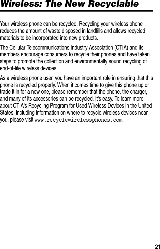  21Wireless: The New RecyclableYour wireless phone can be recycled. Recycling your wireless phone reduces the amount of waste disposed in landfills and allows recycled materials to be incorporated into new products.The Cellular Telecommunications Industry Association (CTIA) and its members encourage consumers to recycle their phones and have taken steps to promote the collection and environmentally sound recycling of end-of-life wireless devices.As a wireless phone user, you have an important role in ensuring that this phone is recycled properly. When it comes time to give this phone up or trade it in for a new one, please remember that the phone, the charger, and many of its accessories can be recycled. It&apos;s easy. To learn more about CTIA&apos;s Recycling Program for Used Wireless Devices in the United States, including information on where to recycle wireless devices near you, please visit www.recyclewirelessphones.com.
