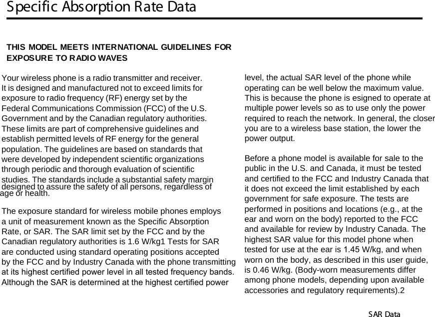 Specific Absorption Rate DataSAR Data14SAR DataTHIS MODEL MEETS INTERNATIONAL GUIDELINES FOR EXPOSURE TO RADIO WAVES Your wireless phone is a radio transmitter and receiver. It is designed and manufactured not to exceed limits for exposure to radio frequency (RF) energy set by the Federal Communications Commission (FCC) of the U.S. Government and by the Canadian regulatory authorities. These limits are part of comprehensive guidelines and establish permitted levels of RF energy for the general population. The guidelines are based on standards that were developed by independent scientific organizationsthrough periodic and thorough evaluation of scientific studies. The standards include a substantial safety margin designed to assure the safety of all persons, regardless of age or health. The exposure standard for wireless mobile phones employs a unit of measurement known as the Specific Absorption Rate, or SAR. The SAR limit set by the FCC and by the Canadian regulatory authorities is 1.6 W/kg1 Tests for SAR are conducted using standard operating positions accepted by the FCC and by Industry Canada with the phone transmitting at its highest certified power level in all tested frequency bands.Although the SAR is determined at the highest certified power level, the actual SAR level of the phone while operating can be well below the maximum value. This is because the phone is esigned to operate at multiple power levels so as to use only the power required to reach the network. In general, the closer you are to a wireless base station, the lower the power output.  Before a phone model is available for sale to the public in the U.S. and Canada, it must be tested and certified to the FCC and Industry Canada that it does not exceed the limit established by each government for safe exposure. The tests are performed in positions and locations (e.g., at the ear and worn on the body) reported to the FCC and available for review by Industry Canada. Thehighest SAR value for this model phone when tested for use at the ear is 1.45 W/kg, and when worn on the body, as described in this user guide, is 0.46 W/kg. (Body-worn measurements differamong phone models, depending upon available accessories and regulatory requirements).2      14.Specific Absorption Rate Data
