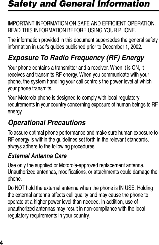  4Safety and General InformationIMPORTANT INFORMATION ON SAFE AND EFFICIENT OPERATION. READ THIS INFORMATION BEFORE USING YOUR PHONE.The information provided in this document supersedes the general safety information in user’s guides published prior to December 1, 2002.Exposure To Radio Frequency (RF) EnergyYour phone contains a transmitter and a receiver. When it is ON, it receives and transmits RF energy. When you communicate with your phone, the system handling your call controls the power level at which your phone transmits.Your Motorola phone is designed to comply with local regulatory requirements in your country concerning exposure of human beings to RF energy.Operational PrecautionsTo assure optimal phone performance and make sure human exposure to RF energy is within the guidelines set forth in the relevant standards, always adhere to the following procedures.External Antenna CareUse only the supplied or Motorola-approved replacement antenna. Unauthorized antennas, modifications, or attachments could damage the phone.Do NOT hold the external antenna when the phone is IN USE. Holding the external antenna affects call quality and may cause the phone to operate at a higher power level than needed. In addition, use of unauthorized antennas may result in non-compliance with the local regulatory requirements in your country.