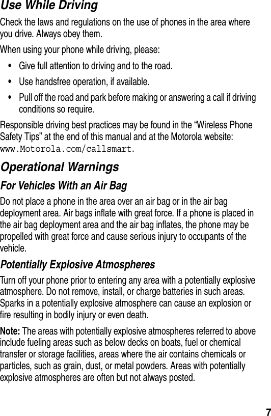  7Use While DrivingCheck the laws and regulations on the use of phones in the area where you drive. Always obey them.When using your phone while driving, please:•Give full attention to driving and to the road.•Use handsfree operation, if available.•Pull off the road and park before making or answering a call if driving conditions so require.Responsible driving best practices may be found in the “Wireless Phone Safety Tips” at the end of this manual and at the Motorola website: www.Motorola.com/callsmart.Operational WarningsFor Vehicles With an Air BagDo not place a phone in the area over an air bag or in the air bag deployment area. Air bags inflate with great force. If a phone is placed in the air bag deployment area and the air bag inflates, the phone may be propelled with great force and cause serious injury to occupants of the vehicle.Potentially Explosive AtmospheresTurn off your phone prior to entering any area with a potentially explosive atmosphere. Do not remove, install, or charge batteries in such areas. Sparks in a potentially explosive atmosphere can cause an explosion or fire resulting in bodily injury or even death.Note: The areas with potentially explosive atmospheres referred to above include fueling areas such as below decks on boats, fuel or chemical transfer or storage facilities, areas where the air contains chemicals or particles, such as grain, dust, or metal powders. Areas with potentially explosive atmospheres are often but not always posted.