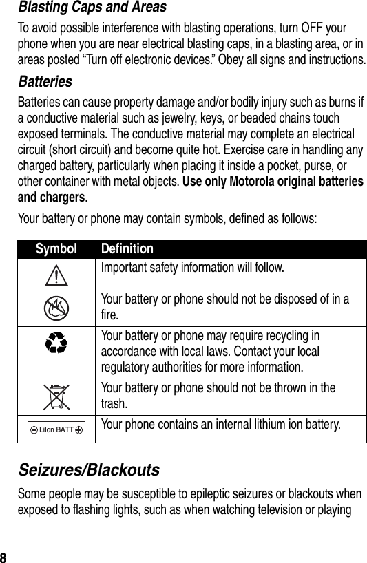  8Blasting Caps and AreasTo avoid possible interference with blasting operations, turn OFF your phone when you are near electrical blasting caps, in a blasting area, or in areas posted “Turn off electronic devices.” Obey all signs and instructions.BatteriesBatteries can cause property damage and/or bodily injury such as burns if a conductive material such as jewelry, keys, or beaded chains touch exposed terminals. The conductive material may complete an electrical circuit (short circuit) and become quite hot. Exercise care in handling any charged battery, particularly when placing it inside a pocket, purse, or other container with metal objects. Use only Motorola original batteries and chargers.Your battery or phone may contain symbols, defined as follows:Seizures/BlackoutsSome people may be susceptible to epileptic seizures or blackouts when exposed to flashing lights, such as when watching television or playing Symbol DefinitionImportant safety information will follow.Your battery or phone should not be disposed of in a fire.Your battery or phone may require recycling in accordance with local laws. Contact your local regulatory authorities for more information.Your battery or phone should not be thrown in the trash.Your phone contains an internal lithium ion battery.LiIon BATT