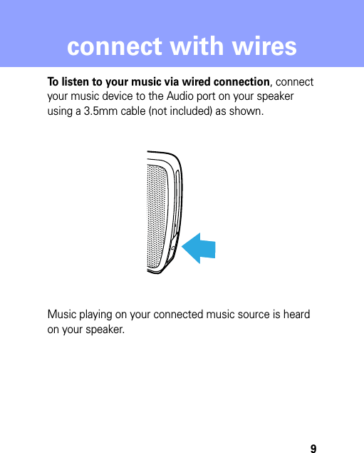 9connect with wiresconnect with wiresTo listen to your music via wired connection, connect your music device to the Audio port on your speaker using a 3.5mm cable (not included) as shown.Music playing on your connected music source is heard on your speaker.