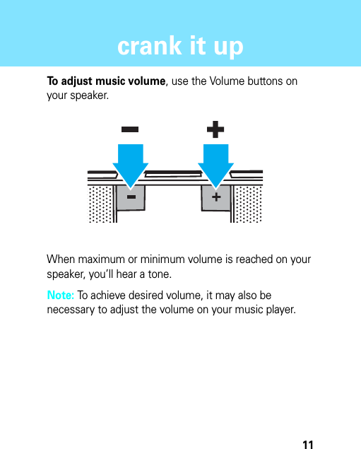 11crank it upcrank it upTo adjust music volume, use the Volume buttons on your speaker.When maximum or minimum volume is reached on your speaker, you’ll hear a tone.Note: To achieve desired volume, it may also be necessary to adjust the volume on your music player.