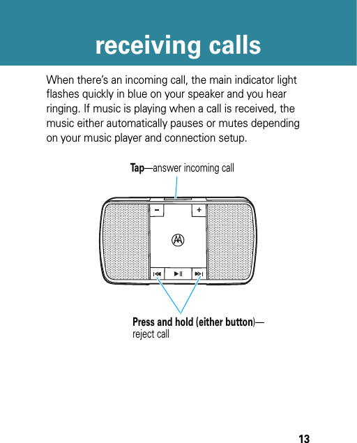 13receiving callsreceiving callsWhen there’s an incoming call, the main indicator light flashes quickly in blue on your speaker and you hear ringing. If music is playing when a call is received, the music either automatically pauses or mutes depending on your music player and connection setup.Tap—answer incoming callPress and hold (either button)—reject call