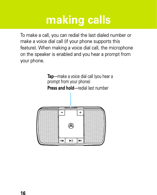 16making callsmaking callsTo make a call, you can redial the last dialed number or make a voice dial call (if your phone supports this feature). When making a voice dial call, the microphone on the speaker is enabled and you hear a prompt from your phone.Tap—make a voice dial call (you hear aprompt from your phone)Press and hold—redial last number 