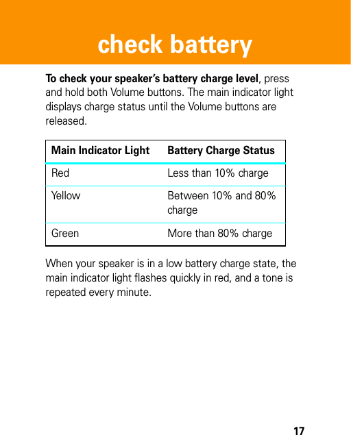 17check batterycheck batter yTo check your speaker’s battery charge level, press and hold both Volume buttons. The main indicator light displays charge status until the Volume buttons are released.When your speaker is in a low battery charge state, the main indicator light flashes quickly in red, and a tone is repeated every minute.Main Indicator Light Battery Charge StatusRed Less than 10% chargeYellow Between 10% and 80% chargeGreen More than 80% charge