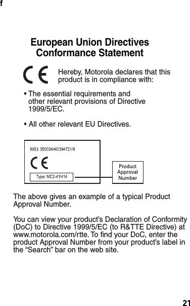 21f• The essential requirements and  other relevant provisions of Directive  1999/5/EC.• All other relevant EU Directives.European Union Directives Conformance Statement ProductApprovalNumberThe above gives an example of a typical Product Approval Number.You can view your product’s Declaration of Conformity (DoC) to Directive 1999/5/EC (to R&amp;TTE Directive) at www.motorola.com/rtte. To find your DoC, enter the product Approval Number from your product’s label in the “Search” bar on the web site.Hereby, Motorola declares that this product is in compliance with: