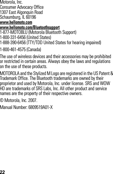 22 Motorola, Inc.Consumer Advocacy Office1307 East Algonquin RoadSchaumburg, IL 60196www.hellomoto.comwww.hellomoto.com/Bluetoothsupport1-877-MOTOBLU (Motorola Bluetooth Support)1-800-331-6456 (United States)1-888-390-6456 (TTY/TDD United States for hearing impaired)1-800-461-4575 (Canada)The use of wireless devices and their accessories may be prohibited or restricted in certain areas. Always obey the laws and regulations on the use of these products.MOTOROLA and the Stylized M Logo are registered in the US Patent &amp; Trademark Office. The Bluetooth trademarks are owned by their proprietor and used by Motorola, Inc. under license. SRS and WOW HD are trademarks of SRS Labs, Inc. All other product and service names are the property of their respective owners.© Motorola, Inc. 2007.Manual Number: 6809519A01-X