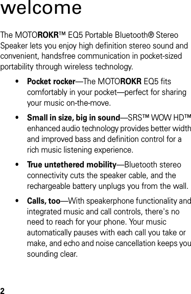 2welcomeThe MOTOROKR™ EQ5 Portable Bluetooth® Stereo Speaker lets you enjoy high definition stereo sound and convenient, handsfree communication in pocket-sized portability through wireless technology.•Pocket rocker—The MOTOROKR EQ5 fits comfortably in your pocket—perfect for sharing your music on-the-move.• Small in size, big in sound—SRS™ WOW HD™ enhanced audio technology provides better width and improved bass and definition control for a rich music listening experience.• True untethered mobility—Bluetooth stereo connectivity cuts the speaker cable, and the rechargeable battery unplugs you from the wall.• Calls, too—With speakerphone functionality and integrated music and call controls, there&apos;s no need to reach for your phone. Your music automatically pauses with each call you take or make, and echo and noise cancellation keeps you sounding clear.