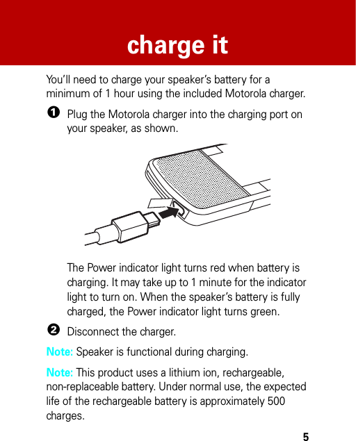 5charge itcha rge i tYou’ll need to charge your speaker’s battery for a minimum of 1 hour using the included Motorola charger.  1Plug the Motorola charger into the charging port on your speaker, as shown.The Power indicator light turns red when battery is charging. It may take up to 1 minute for the indicator light to turn on. When the speaker’s battery is fully charged, the Power indicator light turns green.2Disconnect the charger.Note: Speaker is functional during charging.Note: This product uses a lithium ion, rechargeable, non-replaceable battery. Under normal use, the expected life of the rechargeable battery is approximately 500 charges.