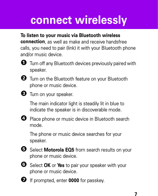 7connect wirelesslyconnect wirelesslyTo listen to your music via Bluetooth wireless connection, as well as make and receive handsfree calls, you need to pair (link) it with your Bluetooth phone and/or music device.  1Turn off any Bluetooth devices previously paired with speaker.2Turn on the Bluetooth feature on your Bluetooth phone or music device.3Turn on your speaker.The main indicator light is steadily lit in blue to indicate the speaker is in discoverable mode.4Place phone or music device in Bluetooth search mode.The phone or music device searches for your speaker.5Select Motorola EQ5 from search results on your phone or music device.6Select OK or Ye s to pair your speaker with your phone or music device.7If prompted, enter 0000 for passkey.