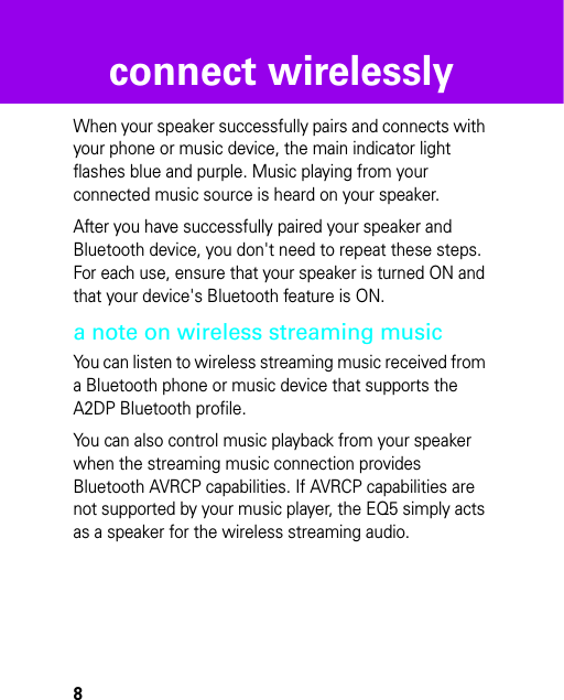 8connect wirelesslyWhen your speaker successfully pairs and connects with your phone or music device, the main indicator light flashes blue and purple. Music playing from your connected music source is heard on your speaker.After you have successfully paired your speaker and Bluetooth device, you don&apos;t need to repeat these steps. For each use, ensure that your speaker is turned ON and that your device&apos;s Bluetooth feature is ON.a note on wireless streaming musicYou can listen to wireless streaming music received from a Bluetooth phone or music device that supports the A2DP Bluetooth profile. You can also control music playback from your speaker when the streaming music connection provides Bluetooth AVRCP capabilities. If AVRCP capabilities are not supported by your music player, the EQ5 simply acts as a speaker for the wireless streaming audio.