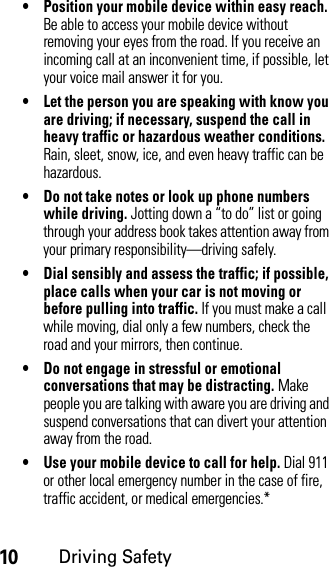 10Driving Safety• Position your mobile device within easy reach. Be able to access your mobile device without removing your eyes from the road. If you receive an incoming call at an inconvenient time, if possible, let your voice mail answer it for you.• Let the person you are speaking with know you are driving; if necessary, suspend the call in heavy traffic or hazardous weather conditions. Rain, sleet, snow, ice, and even heavy traffic can be hazardous.• Do not take notes or look up phone numbers while driving. Jotting down a “to do” list or going through your address book takes attention away from your primary responsibility—driving safely.• Dial sensibly and assess the traffic; if possible, place calls when your car is not moving or before pulling into traffic. If you must make a call while moving, dial only a few numbers, check the road and your mirrors, then continue.• Do not engage in stressful or emotional conversations that may be distracting. Make people you are talking with aware you are driving and suspend conversations that can divert your attention away from the road.• Use your mobile device to call for help. Dial 911 or other local emergency number in the case of fire, traffic accident, or medical emergencies.*