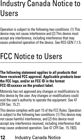 12Industry Canada NoticeIndustry Canada Notice to UsersIndust ry Canad a NoticeOperation is subject to the following two conditions: (1) This device may not cause interference and (2) This device must accept any interference, including interference that may cause undesired operation of the device. See RSS-GEN 7.1.5.FCC Notice to UsersFCC NoticeThe following statement applies to all products that have received FCC approval. Applicable products bear the FCC logo, and/or an FCC ID in the format FCC-ID:xxxxxx on the product label.Motorola has not approved any changes or modifications to this device by the user. Any changes or modifications could void the user’s authority to operate the equipment. See 47 CFR Sec. 15.21.This device complies with part 15 of the FCC Rules. Operation is subject to the following two conditions: (1) This device may not cause harmful interference, and (2) this device must accept any interference received, including interference that may cause undesired operation. See 47 CFR Sec. 15.19(3).