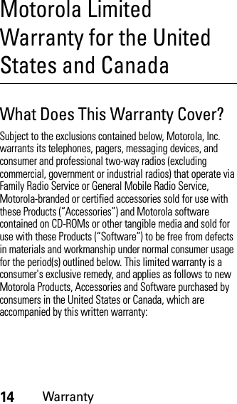 14WarrantyMotorola Limited Warranty for the United States and CanadaWarrantyWhat Does This Warranty Cover?Subject to the exclusions contained below, Motorola, Inc. warrants its telephones, pagers, messaging devices, and consumer and professional two-way radios (excluding commercial, government or industrial radios) that operate via Family Radio Service or General Mobile Radio Service, Motorola-branded or certified accessories sold for use with these Products (“Accessories”) and Motorola software contained on CD-ROMs or other tangible media and sold for use with these Products (“Software”) to be free from defects in materials and workmanship under normal consumer usage for the period(s) outlined below. This limited warranty is a consumer&apos;s exclusive remedy, and applies as follows to new Motorola Products, Accessories and Software purchased by consumers in the United States or Canada, which are accompanied by this written warranty: