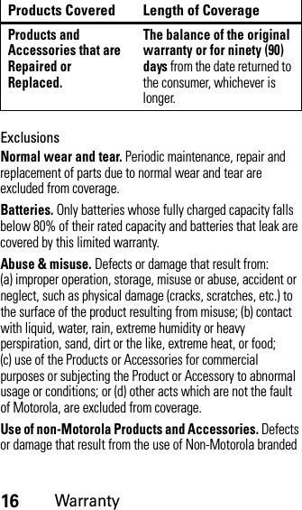 16WarrantyExclusionsNormal wear and tear. Periodic maintenance, repair and replacement of parts due to normal wear and tear are excluded from coverage.Batteries. Only batteries whose fully charged capacity falls below 80% of their rated capacity and batteries that leak are covered by this limited warranty.Abuse &amp; misuse. Defects or damage that result from: (a) improper operation, storage, misuse or abuse, accident or neglect, such as physical damage (cracks, scratches, etc.) to the surface of the product resulting from misuse; (b) contact with liquid, water, rain, extreme humidity or heavy perspiration, sand, dirt or the like, extreme heat, or food; (c) use of the Products or Accessories for commercial purposes or subjecting the Product or Accessory to abnormal usage or conditions; or (d) other acts which are not the fault of Motorola, are excluded from coverage.Use of non-Motorola Products and Accessories. Defects or damage that result from the use of Non-Motorola branded Products and Accessories that are Repaired or Replaced.The balance of the original warranty or for ninety (90) days from the date returned to the consumer, whichever is longer.Products Covered Length of Coverage