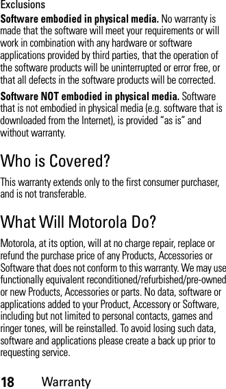 18WarrantyExclusionsSoftware embodied in physical media. No warranty is made that the software will meet your requirements or will work in combination with any hardware or software applications provided by third parties, that the operation of the software products will be uninterrupted or error free, or that all defects in the software products will be corrected.Software NOT embodied in physical media. Software that is not embodied in physical media (e.g. software that is downloaded from the Internet), is provided “as is” and without warranty.Who is Covered?This warranty extends only to the first consumer purchaser, and is not transferable.What Will Motorola Do?Motorola, at its option, will at no charge repair, replace or refund the purchase price of any Products, Accessories or Software that does not conform to this warranty. We may use functionally equivalent reconditioned/refurbished/pre-owned or new Products, Accessories or parts. No data, software or applications added to your Product, Accessory or Software, including but not limited to personal contacts, games and ringer tones, will be reinstalled. To avoid losing such data, software and applications please create a back up prior to requesting service.