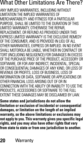 20WarrantyWhat Other Limitations Are There?ANY IMPLIED WARRANTIES, INCLUDING WITHOUT LIMITATION THE IMPLIED WARRANTIES OF MERCHANTABILITY AND FITNESS FOR A PARTICULAR PURPOSE, SHALL BE LIMITED TO THE DURATION OF THIS LIMITED WARRANTY, OTHERWISE THE REPAIR, REPLACEMENT, OR REFUND AS PROVIDED UNDER THIS EXPRESS LIMITED WARRANTY IS THE EXCLUSIVE REMEDY OF THE CONSUMER, AND IS PROVIDED IN LIEU OF ALL OTHER WARRANTIES, EXPRESS OR IMPLIED. IN NO EVENT SHALL MOTOROLA BE LIABLE, WHETHER IN CONTRACT OR TORT (INCLUDING NEGLIGENCE) FOR DAMAGES IN EXCESS OF THE PURCHASE PRICE OF THE PRODUCT, ACCESSORY OR SOFTWARE, OR FOR ANY INDIRECT, INCIDENTAL, SPECIAL OR CONSEQUENTIAL DAMAGES OF ANY KIND, OR LOSS OF REVENUE OR PROFITS, LOSS OF BUSINESS, LOSS OF INFORMATION OR DATA, SOFTWARE OR APPLICATIONS OR OTHER FINANCIAL LOSS ARISING OUT OF OR IN CONNECTION WITH THE ABILITY OR INABILITY TO USE THE PRODUCTS, ACCESSORIES OR SOFTWARE TO THE FULL EXTENT THESE DAMAGES MAY BE DISCLAIMED BY LAW.Some states and jurisdictions do not allow the limitation or exclusion of incidental or consequential damages, or limitation on the length of an implied warranty, so the above limitations or exclusions may not apply to you. This warranty gives you specific legal rights, and you may also have other rights that vary from state to state or from one jurisdiction to another.