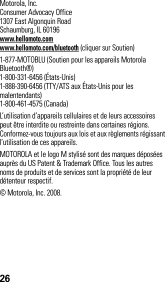 26 Motorola, Inc.Consumer Advocacy Office1307 East Algonquin RoadSchaumburg, IL 60196www.hellomoto.comwww.hellomoto.com/bluetooth (cliquer sur Soutien)1-877-MOTOBLU (Soutien pour les appareils Motorola Bluetooth®)1-800-331-6456 (États-Unis)1-888-390-6456 (TTY/ATS aux États-Unis pour les malentendants)1-800-461-4575 (Canada)L’utilisation d’appareils cellulaires et de leurs accessoires peut être interdite ou restreinte dans certaines régions. Conformez-vous toujours aux lois et aux règlements régissant l’utilisation de ces appareils.MOTOROLA et le logo M stylisé sont des marques déposées auprès du US Patent &amp; Trademark Office. Tous les autres noms de produits et de services sont la propriété de leur détenteur respectif.© Motorola, Inc. 2008.