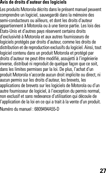 27Avis de droits d’auteur des logicielsLes produits Motorola décrits dans le présent manuel peuvent comprendre un logiciel, sauvegardé dans la mémoire des semi-conducteurs ou ailleurs, et dont les droits d&apos;auteur appartiennent à Motorola ou à une tierce partie. Les lois des États-Unis et d’autres pays réservent certains droits d’exclusivité à Motorola et aux autres fournisseurs de logiciels protégés par droits d’auteur, comme les droits de distribution et de reproduction exclusifs du logiciel. Ainsi, tout logiciel contenu dans un produit Motorola et protégé par droits d’auteur ne peut être modifié, assujetti à l’ingénierie inverse, distribué ni reproduit de quelque façon que ce soit, dans les limites permises par la loi. De plus, l’achat d’un produit Motorola n’accorde aucun droit implicite ou direct, ni aucun permis sur les droits d’auteur, les brevets, les applications de brevets sur les logiciels de Motorola ou d’un autre fournisseur de logiciel, à l’exception du permis normal, non exclusif et sans redevance d’utilisation qui découle de l’application de la loi en ce qui a trait à la vente d’un produit.Numéro du manuel : 6809494A55-D