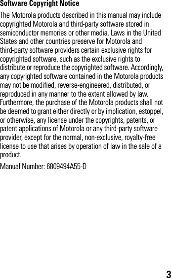 3Software Copyright NoticeThe Motorola products described in this manual may include copyrighted Motorola and third-party software stored in semiconductor memories or other media. Laws in the United States and other countries preserve for Motorola and third-party software providers certain exclusive rights for copyrighted software, such as the exclusive rights to distribute or reproduce the copyrighted software. Accordingly, any copyrighted software contained in the Motorola products may not be modified, reverse-engineered, distributed, or reproduced in any manner to the extent allowed by law. Furthermore, the purchase of the Motorola products shall not be deemed to grant either directly or by implication, estoppel, or otherwise, any license under the copyrights, patents, or patent applications of Motorola or any third-party software provider, except for the normal, non-exclusive, royalty-free license to use that arises by operation of law in the sale of a product.Manual Number: 6809494A55-D