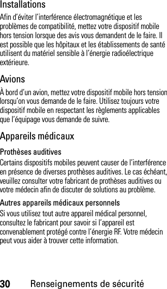 30Renseignements de sécuritéInstallationsAfin d’éviter l’interférence électromagnétique et les problèmes de compatibilité, mettez votre dispositif mobile hors tension lorsque des avis vous demandent de le faire. Il est possible que les hôpitaux et les établissements de santé utilisent du matériel sensible à l’énergie radioélectrique extérieure.AvionsÀ bord d’un avion, mettez votre dispositif mobile hors tension lorsqu’on vous demande de le faire. Utilisez toujours votre dispositif mobile en respectant les règlements applicables que l’équipage vous demande de suivre.Appareils médicauxProthèses auditivesCertains dispositifs mobiles peuvent causer de l’interférence en présence de diverses prothèses auditives. Le cas échéant, veuillez consulter votre fabricant de prothèses auditives ou votre médecin afin de discuter de solutions au problème.Autres appareils médicaux personnelsSi vous utilisez tout autre appareil médical personnel, consultez le fabricant pour savoir si l’appareil est convenablement protégé contre l’énergie RF. Votre médecin peut vous aider à trouver cette information.