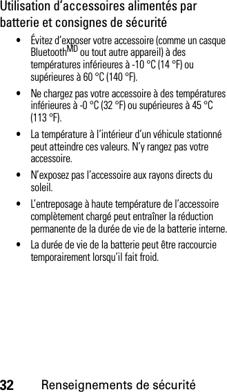 32Renseignements de sécuritéUtilisation d’accessoires alimentés par batterie et consignes de sécurité•Évitez d’exposer votre accessoire (comme un casque BluetoothMD ou tout autre appareil) à des températures inférieures à -10 °C (14 °F) ou supérieures à 60 °C (140 °F).•Ne chargez pas votre accessoire à des températures inférieures à -0 °C (32 °F) ou supérieures à 45 °C (113 °F).•La température à l’intérieur d’un véhicule stationné peut atteindre ces valeurs. N’y rangez pas votre accessoire.•N’exposez pas l’accessoire aux rayons directs du soleil.•L’entreposage à haute température de l’accessoire complètement chargé peut entraîner la réduction permanente de la durée de vie de la batterie interne.•La durée de vie de la batterie peut être raccourcie temporairement lorsqu’il fait froid.