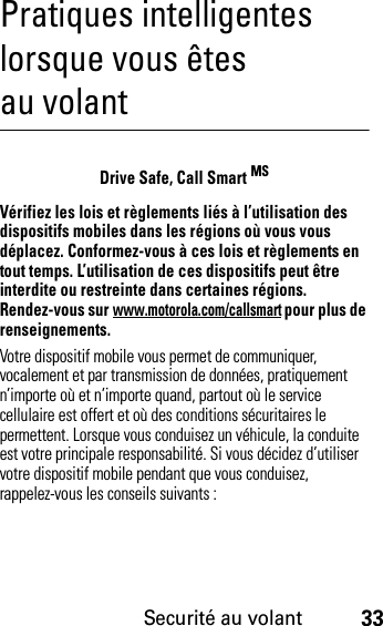 Securité au volant33Pratiques intelligentes lorsque vous êtes au volantSecurité au volantDrive Safe, Call Smart MSVérifiez les lois et règlements liés à l’utilisation des dispositifs mobiles dans les régions où vous vous déplacez. Conformez-vous à ces lois et règlements en tout temps. L’utilisation de ces dispositifs peut être interdite ou restreinte dans certaines régions. Rendez-vous sur www.motorola.com/callsmart pour plus de renseignements.Votre dispositif mobile vous permet de communiquer, vocalement et par transmission de données, pratiquement n’importe où et n’importe quand, partout où le service cellulaire est offert et où des conditions sécuritaires le permettent. Lorsque vous conduisez un véhicule, la conduite est votre principale responsabilité. Si vous décidez d’utiliser votre dispositif mobile pendant que vous conduisez, rappelez-vous les conseils suivants :