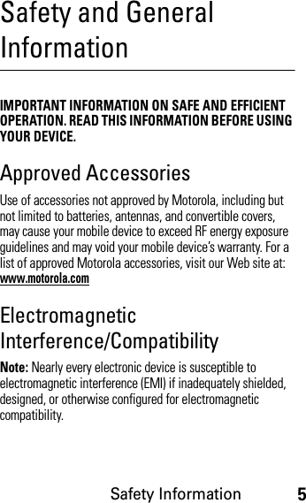 Safety Information5Safety and General InformationSafety InformationIMPORTANT INFORMATION ON SAFE AND EFFICIENT OPERATION. READ THIS INFORMATION BEFORE USING YOUR DEVICE.Approved AccessoriesUse of accessories not approved by Motorola, including but not limited to batteries, antennas, and convertible covers, may cause your mobile device to exceed RF energy exposure guidelines and may void your mobile device’s warranty. For a list of approved Motorola accessories, visit our Web site at: www.motorola.comElectromagnetic Interference/CompatibilityNote: Nearly every electronic device is susceptible to electromagnetic interference (EMI) if inadequately shielded, designed, or otherwise configured for electromagnetic compatibility.