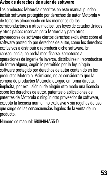 53Aviso de derechos de autor de softwareLos productos Motorola descritos en este manual pueden incluir software protegido por derechos de autor Motorola y de terceros almacenado en las memorias de los semiconductores u otros medios. Las leyes de Estados Unidos y otros países reservan para Motorola y para otros proveedores de software ciertos derechos exclusivos sobre el software protegido por derechos de autor, como los derechos exclusivos a distribuir o reproducir dicho software. En consecuencia, no podrá modificarse, someterse a operaciones de ingeniería inversa, distribuirse ni reproducirse de forma alguna, según lo permitido por la ley, ningún software protegido por derechos de autor contenido en los productos Motorola. Asimismo, no se considerará que la compra de productos Motorola otorgue en forma directa, implícita, por exclusión ni de ningún otro modo una licencia sobre los derechos de autor, patentes o aplicaciones de patentes de Motorola o ningún otro proveedor de software, excepto la licencia normal, no exclusiva y sin regalías de uso que surge de las consecuencias legales de la venta de un producto.Número de manual: 6809494A55-D